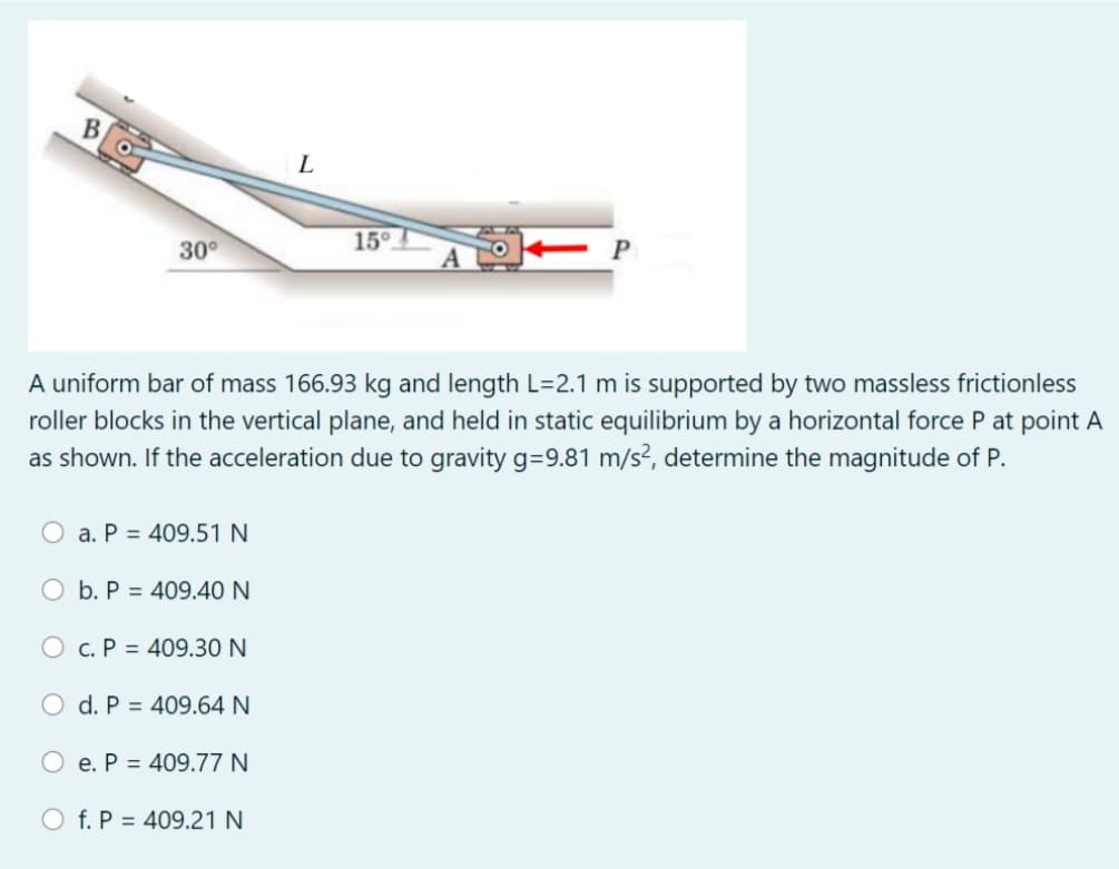 B.
L
15°
30°
A uniform bar of mass 166.93 kg and length L=2.1 m is supported by two massless frictionless
roller blocks in the vertical plane, and held in static equilibrium by a horizontal force P at point A
as shown. If the acceleration due to gravity g=9.81 m/s², determine the magnitude of P.
O a. P = 409.51 N
O b. P = 409.40 N
O c. P = 409.30 N
O d. P = 409.64 N
e. P = 409.77 N
O f. P = 409.21 N
