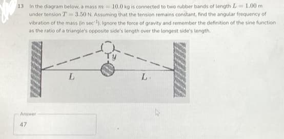 13
In the diagram below, a mass m= 10.0 kg is connected to two rubber bands of length L = 1.00 m
under tension T = 3.50 N. Assuming that the tension remains constant, find the angular frequency of
vibration of the mass (in sec ¹). Ignore the force of gravity and remember the definition of the sine function
as the ratio of a triangle's opposite side's length over the longest side's length.
Answer
47
L
L.