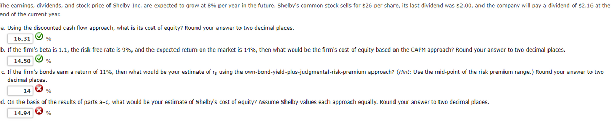 The earnings, dividends, and stock price of Shelby Inc. are expected to grow at 8% per year in the future. Shelby's common stock sells for $26 per share, its last dividend was $2.00, and the company will pay a dividend of $2.16 at the
end of the current year.
a. Using the discounted cash flow approach, what is its cost of equity? Round your answer to two decimal places.
16.31
%
b. If the firm's beta is 1.1, the risk-free rate is 9%, and the expected return on the market is 14%, then what would be the firm's cost of equity based on the CAPM approach? Round your answer to two decimal places.
14.50%
c. If the firm's bonds earn a return of 11%, then what would be your estimate of rs using the own-bond-yield-plus-judgmental-risk-premium approach? (Hint: Use the mid-point of the risk premium range.) Round your answer to two
decimal places.
14
%
d. On the basis of the results of parts a-c, what would be your estimate of Shelby's cost of equity? Assume Shelby values each approach equally. Round your answer to two decimal places.
14.94
%