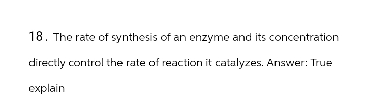 18. The rate of synthesis of an enzyme and its concentration
directly control the rate of reaction it catalyzes. Answer: True
explain