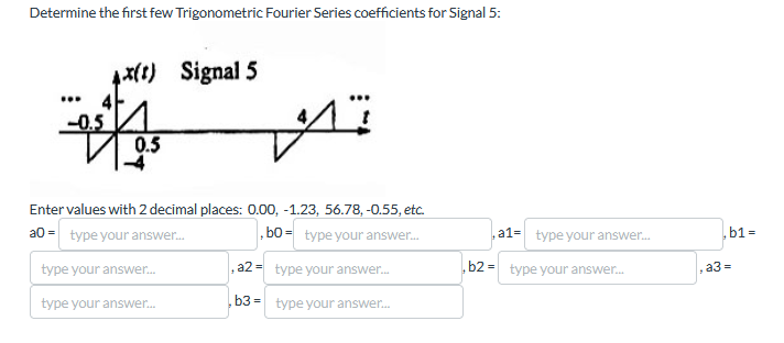 Determine the first few Trigonometric Fourier Series coefficients for Signal 5:
4x(t) Signal 5
1x (1)
05/75
M
Enter values with 2 decimal places: 0.00, -1.23, 56.78, -0.55, etc.
a0= type your answer...
type your answer...
type your answer...
bo-type your answer...
a2 type your answer...
b3type your answer...
a1- type your answer...
b2 type your answer...
a3 =
.b1=