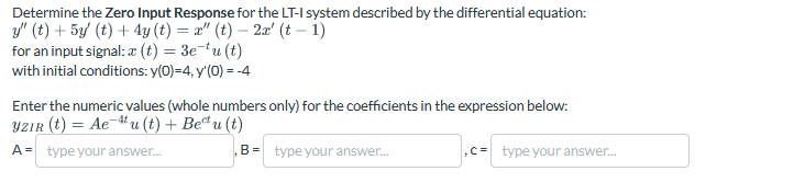 Determine the Zero Input Response for the LT-I system described by the differential equation:
y" (t) +5y' (t) + 4y (t) = x" (t) - 2x' (t − 1)
for an input signal: a (t) = 3etu (t)
with initial conditions: y(0)=4, y'(0) = -4
Enter the numeric values (whole numbers only) for the coefficients in the expression below:
YZIR (t) = Aeu (t) + Beu (t)
A = type your answer...
B= type your answer...
,C= type your answer...