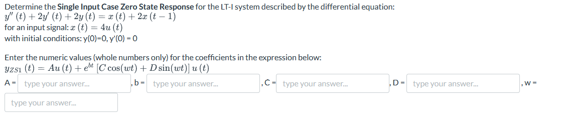 Determine the Single Input Case Zero State Response for the LT-I system described by the differential equation:
y" (t) + 2y (t) + 2y (t) = x(t) + 2x (t − 1)
for an input signal: x (t) = 4u (t)
with initial conditions: y(0)=0, y'(0) = 0
Enter the numeric values (whole numbers only) for the coefficients in the expression below:
¥zsı (t) = Au (t) + el [C cos(wt) + D sin(wt)] u (t)
A = type your answer...
type your answer...
,b= type your answer...
,C-type your answer...
D= type your answer...
,w=