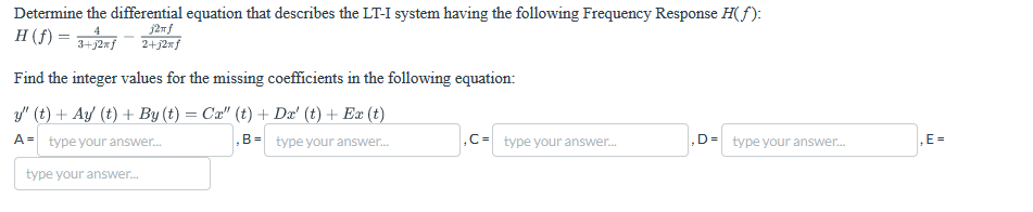 Determine the differential equation that describes the LT-I system having the following Frequency Response H(f):
j2xf
H (f) =
2+12xf
4
3+12xf
Find the integer values for the missing coefficients in the following equation:
y" (t) + Ay (t) + By (t) = Cx" (t) + Dx' (t) + Ex (t)
A= type your answer...
type your answer...
B-type your answer...
,C-type your answer...
D= type your answer...
,E=