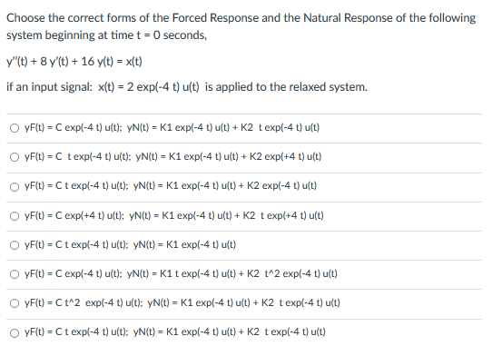 Choose the correct forms of the Forced Response and the Natural Response of the following
system beginning at time t = 0 seconds,
y"(t) + 8 y'(t) + 16 y(t) = x(t)
if an input signal: x(t) = 2 exp(-4 t) u(t) is applied to the relaxed system.
yF(t) = C exp(-4 t)u(t); yN(t) = K1 exp(-4 t)u(t) + K2 t exp(-4 t)u(t)
=
yF(t) C t exp(-4 t) u(t); yN(t) = K1 exp(-4 t)u(t) + K2 exp(+4 t)u(t)
○ yF(t) = Ct exp(-4 t)u(t); yN(t) = K1 exp(-4 t)u(t) + K2 exp(-4 t)u(t)
○ yF(t) = C exp(+4 t)u(t); yN(t) = K1 exp(-4 t)u(t) + K2 t exp(+4 t)u(t)
OyF(t) = Ct exp(-4 t)u(t); yN(t) = K1 exp(-4 t)u(t)
O yF(t) = C exp(-4 t)u(t); yN(t) = K1 t exp(-4 t) u(t) + K2 t^2 exp(-4 t)u(t)
yF(t) = C t^2 exp(-4 t)u(t); yN(t) = K1 exp(-4 t)u(t) + K2 t exp(-4 t)u(t)
yF(t) = Ct exp(-4 t)u(t); yN(t) = K1 exp(-4 t)u(t) + K2 t exp(-4 t)u(t)