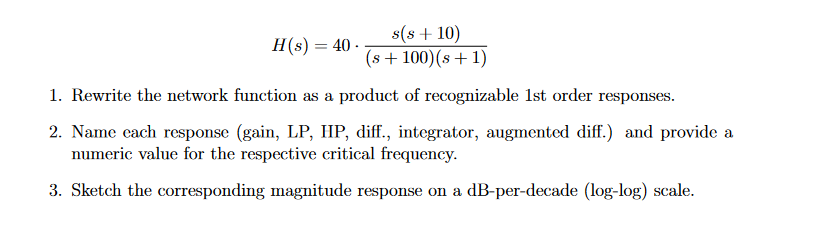 H(s) = 40.
==
s(s + 10)
(s + 100)(s+1)
1. Rewrite the network function as a product of recognizable 1st order responses.
2. Name each response (gain, LP, HP, diff., integrator, augmented diff.) and provide a
numeric value for the respective critical frequency.
3. Sketch the corresponding magnitude response on a dB-per-decade (log-log) scale.