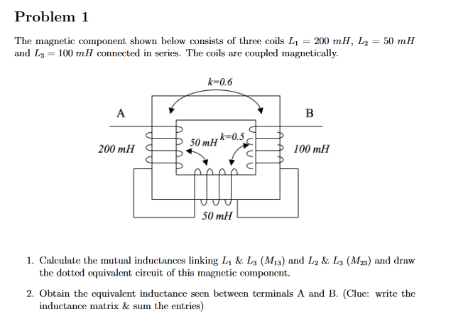 Problem 1
=
The magnetic component shown below consists of three coils L₁ = 200 mH, L₂
and L3 = 100 mH connected in series. The coils are coupled magnetically.
A
200 mH
k=0.6
50 mHk=0.5
50 mH
B
100 mH
50 mH
1. Calculate the mutual inductances linking L₁ & L3 (M₁3) and L2 & L3 (M23) and draw
the dotted equivalent circuit of this magnetic component.
2. Obtain the equivalent inductance seen between terminals A and B. (Clue: write the
inductance matrix & sum the entries)