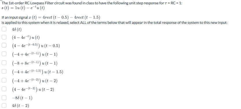 000
The 1st-order RC Lowpass Filter circuit was found in class to have the following unit step response for T = RC = 1:
s(t)=lu (t) — e-*u (t)
If an input signal x (t) = 4rect (t - 0.5) - 4rect (t - 1.5)
is applied to this system when it is relaxed, select ALL of the terms below that will appear in the total response of the system to this new input:
48 (t)
(4-4e-')u(t)
(4-4e-(-0.5)) u (t - 0.5)
(-4+4e-(-1)) u (t − 1)
(-88e-(-1)) u (t - 1)
(-4+4e-(-1.5)) u (t - 1.5)
(-4+4e-(-2)) u (t − 2)
(4-4e-(-2)) u (t-2)
-88 (t-1)
48 (t - 2)