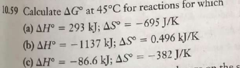 10.59 Calculate AG° at 45°C for reactions for which
(a) AH° = 293 kJ; AS° = -695 J/K
(b) AH° = -1137 kJ; AS° = 0.496 kJ/K
(c) AH° = -86.6 kJ; ASº = -382 J/K
%3D
%3D
|
%3D
