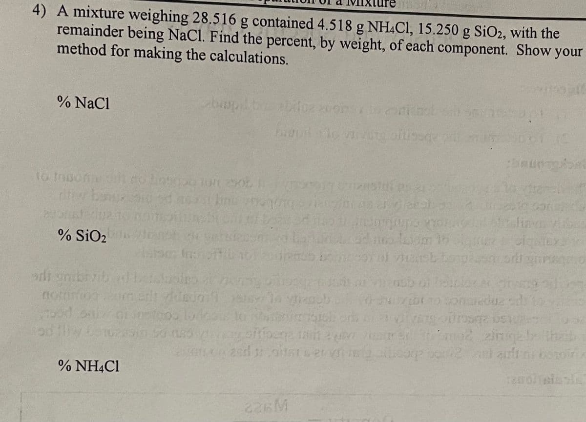 4) A mixture weighing 28.516 g contained 4.518 g NH4C1, 15.250 g SiO2, with the
remainder being NaCl. Find the percent, by weight, of each component. Show your
method for making the calculations.
% NaCl
to tosome oth ro Labrou 100 2905
the banuz
% SiO2
adt gibt vib
notion
bod
biopil
% NH4Cl
lode
29m 50 sy
a
2002 zonsond
biopillo vivity ofusegy pill mum
RUD
oral vlast
beldusies at zorg offiosgen sai viens of bolelorM
om att videdanser la vienob
utzibe to conscieduz
og seizustafa 2
89701 48 4. leagh sa
226M
yoftibega sait ay
on and toiter ser
anemigrupa nonÃO
baumbat
vibes
siqnbx
ring orosz bet
may sell to smoz zinge thaib
alloorp 2002 al art ni ostoir