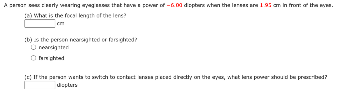 A person sees clearly wearing eyeglasses that have a power of -6.00 diopters when the lenses are 1.95 cm in front of the eyes.
(a) What is the focal length of the lens?
cm
(b) Is the person nearsighted or farsighted?
O nearsighted
farsighted
(c) If the person wants to switch to contact lenses placed directly on the eyes, what lens power should be prescribed?
diopters