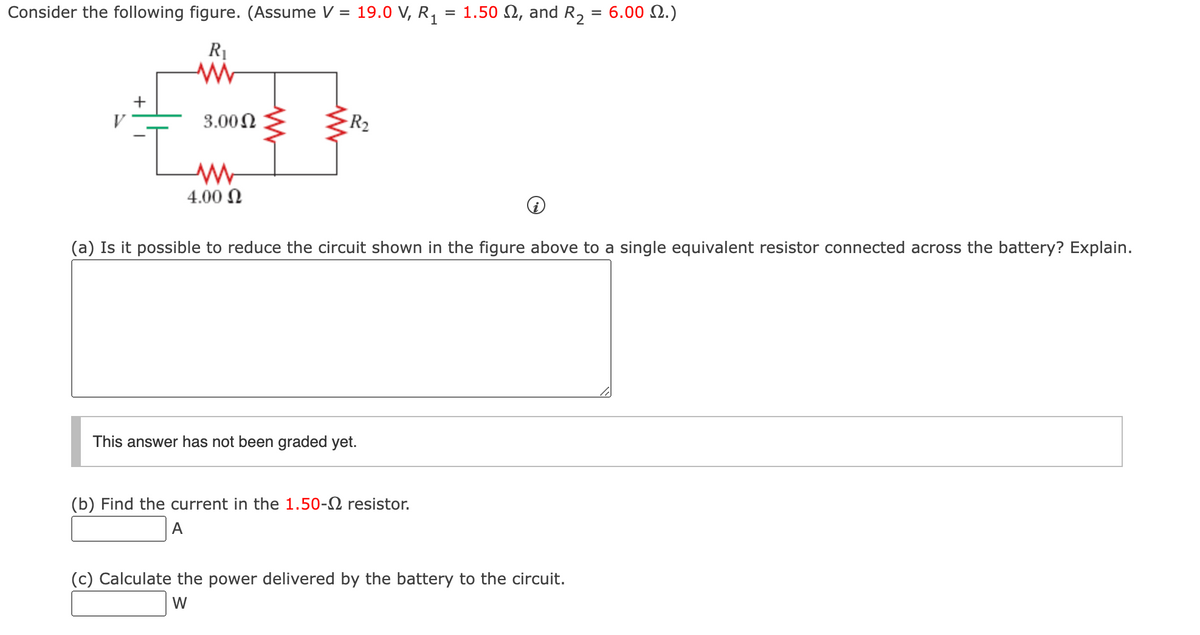 Consider the following figure. (Assume V = 19.0 V, R₁ = 1.50 , and R₂
R₁
www
V
+
3.00 Ω
ww
4.00 Ω
-R₂
(a) Is it possible to reduce the circuit shown in the figure above to a single equivalent resistor connected across the battery? Explain.
This answer has not been graded yet.
(b) Find the current in the 1.50- resistor.
A
6.00 2.)
(c) Calculate the power delivered by the battery to the circuit.
W