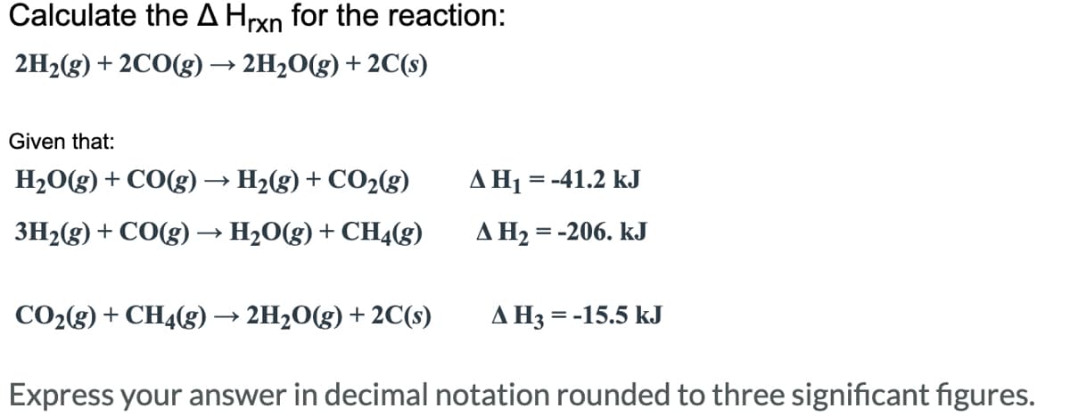 Calculate the A Hrxn for the reaction:
2H₂(g) + 2CO(g) → 2H₂O(g) + 2C(s)
Given that:
H₂O(g) + CO(g) → H₂(g) + CO₂(g)
A H₁ = -41.2 kJ
A H₂ = -206. KJ
3H₂(g) + CO(g) → H₂O(g) + CH4(g)
CO₂(g) + CH4(g) 2H₂O(g) + 2C(s)
A H3
= -15.5 kJ
Express your answer in decimal notation rounded to three significant figures.