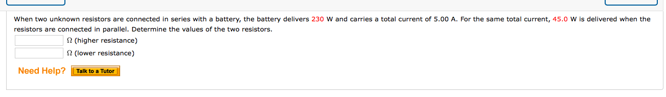 When two unknown resistors are connected in series with a battery, the battery delivers 230 W and carries a total current of 5.00 A. For the same total current, 45.0 W is delivered when the
resistors are connected in parallel. Determine the values of the two resistors.
2 (higher resistance)
2 (lower resistance)
Talk to a Tutor
Need Help?

