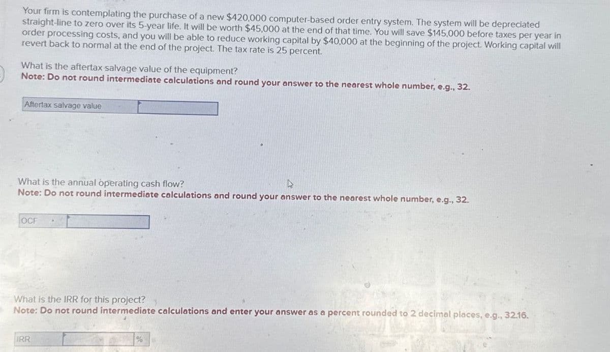 Your firm is contemplating the purchase of a new $420,000 computer-based order entry system. The system will be depreciated
straight-line to zero over its 5-year life. It will be worth $45,000 at the end of that time. You will save $145,000 before taxes per year in
order processing costs, and you will be able to reduce working capital by $40,000 at the beginning of the project. Working capital will
revert back to normal at the end of the project. The tax rate is 25 percent.
What is the aftertax salvage value of the equipment?
Note: Do not round intermediate calculations and round your answer to the nearest whole number, e.g., 32.
Aftertax salvage value
What is the annual operating cash flow?
Note: Do not round intermediate calculations and round your answer to the nearest whole number, e.g., 32.
OCF
What is the IRR for this project?
Note: Do not round intermediate calculations and enter your answer as a percent rounded to 2 decimal places, e.g., 32.16.
IRR
%