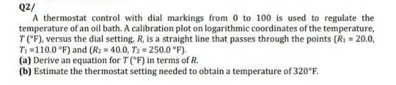 Q2/
A thermostat control with dial markings from 0 to 100 is used to regulate the
temperature of an oil bath. A calibration plot on logarithmic coordinates of the temperature,
T ('F), versus the dial setting, R, is a straight line that passes through the points (Ri = 20.0,
T1 =110.0 °F) and (R2 = 40.0, T2 = 250.0 °F).
(a) Derive an equation for T (°F) in terms of R.
(b) Estimate the thermostat setting needed to obtain a temperature of 320°F.
