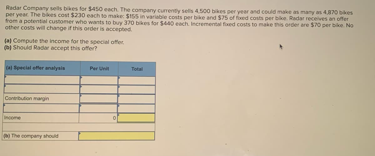 Radar Company sells bikes for $450 each. The company currently sells 4,500 bikes per year and could make as many as 4,870 bikes
per year. The bikes cost $230 each to make: $155 in variable costs per bike and $75 of fixed costs per bike. Radar receives an offer
from a potential customer who wants to buy 370 bikes for $440 each. Incremental fixed costs to make this order are $70 per bike. No
other costs will change if this order is accepted.
(a) Compute the income for the special offer.
(b) Should Radar accept this offer?
(a) Special offer analysis
Contribution margin
Income
(b) The company should
Per Unit
Total