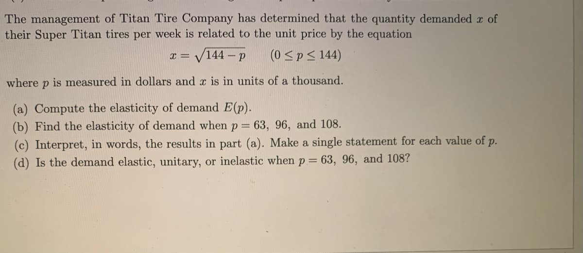 The management of Titan Tire Company has determined that the quantity demanded r of
their Super Titan tires per week is related to the unit price by the equation
V144 –
(0 <pS 144)
- p
where p is measured in dollars and x is in units of a thousand.
(a) Compute the elasticity of demand E(p).
(b) Find the elasticity of demand when p= 63, 96, and 108.
(c) Interpret, in words, the results in part (a). Make a single statement for each value of p.
(d) Is the demand elastic, unitary, or inelastic when p = 63, 96, and 108?
