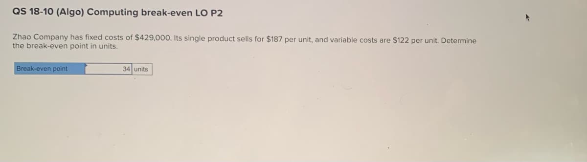 QS 18-10 (Algo) Computing break-even LO P2
Zhao Company has fixed costs of $429,000. Its single product sells for $187 per unit, and variable costs are $122 per unit. Determine
the break-even point in units.
Break-even point
34 units