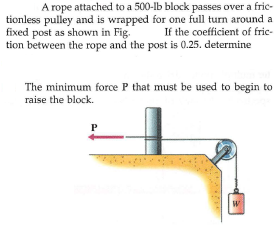 A rope attached to a 500-lb block passes over a fric-
tionless pulley and is wrapped for one full turn around a
If the coefficient of frie-
tion between the rope and the post is 0.25. determine
fixed post as shown in Fig.
The minimum force P that must be used to begin to
raise the block.
P
W
