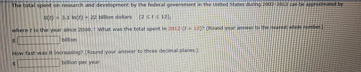 The total spent on research and development by the federal government in the United States during 2002-2012 can be approximated by
S(t) = 3.1 In(t) + 22 billion dollars (2 ≤ t ≤ 12),
where t is the year since 2000. What was the total spent in 2012 (t = 12)? (Round your answer to the nearest whole number.)
billion
How fast was it increasing? (Round your answer to three decimal places.)
billion per year