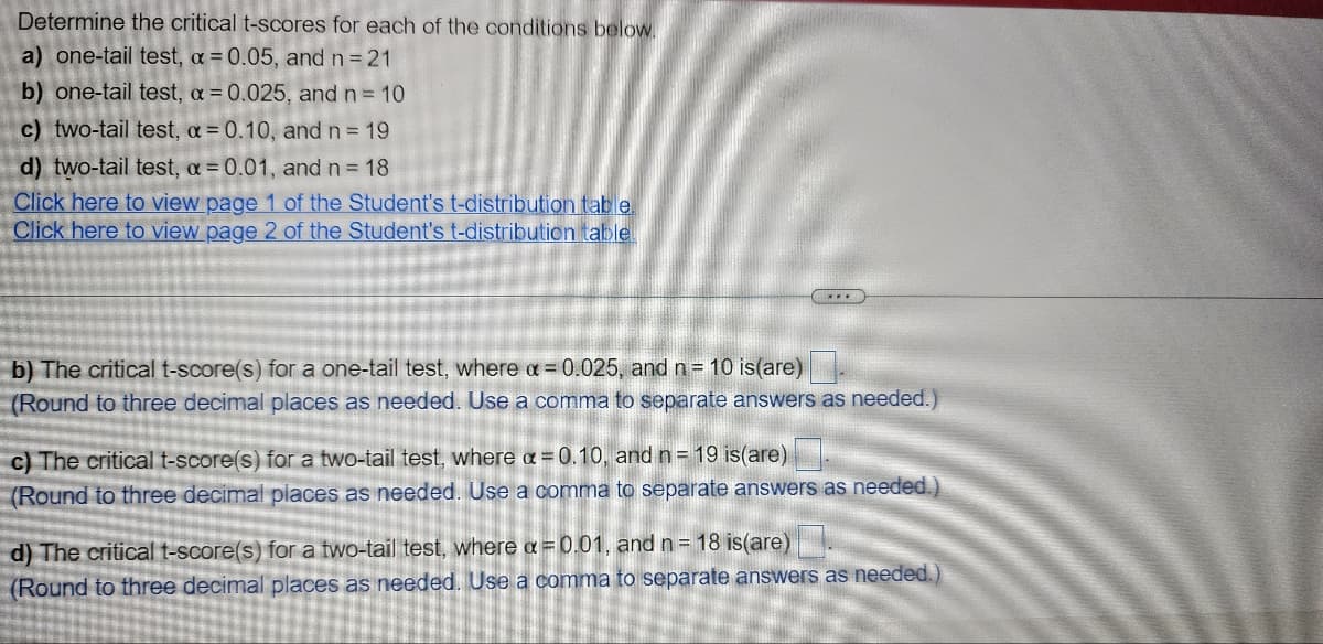 Determine the critical t-scores for each of the conditions below.
a) one-tail test, a = 0.05, and n = 21
b) one-tail test, a = 0.025, and n = 10
c) two-tail test, a = 0.10, and n = 19
d) two-tail test, a = 0.01, and n = 18
Click here to view page 1 of the Student's t-distribution table.
Click here to view page 2 of the Student's t-distribution table
(...
b) The critical t-score(s) for a one-tail test, where a = 0.025, and n = 10 is(are)
(Round to three decimal places as needed. Use a comma to separate answers as needed.)
c) The critical t-score(s) for a two-tail test, where a = 0.10, and n = 19 is(are)
(Round to three decimal places as needed. Use a comma to separate answers as needed.)
d) The critical t-score(s) for a two-tail test, where a = 0.01, and n = 18 is(are)
(Round to three decimal places as needed. Use a comma to separate answers as needed.)