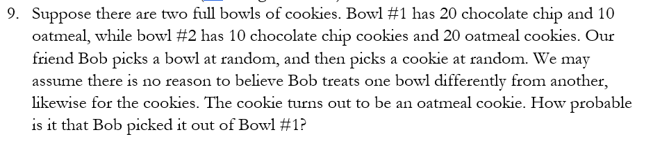 9. Suppose there are two full bowls of cookies. Bowl #1 has 20 chocolate chip and 10
oatmeal, while bowl #2 has 10 chocolate chip cookies and 20 oatmeal cookies. Our
friend Bob picks a bowl at random, and then picks a cookie at random. We may
assume there is no reason to believe Bob treats one bowl differently from another,
likewise for the cookies. The cookie turns out to be an oatmeal cookie. How probable
is it that Bob picked it out of Bowl #1?