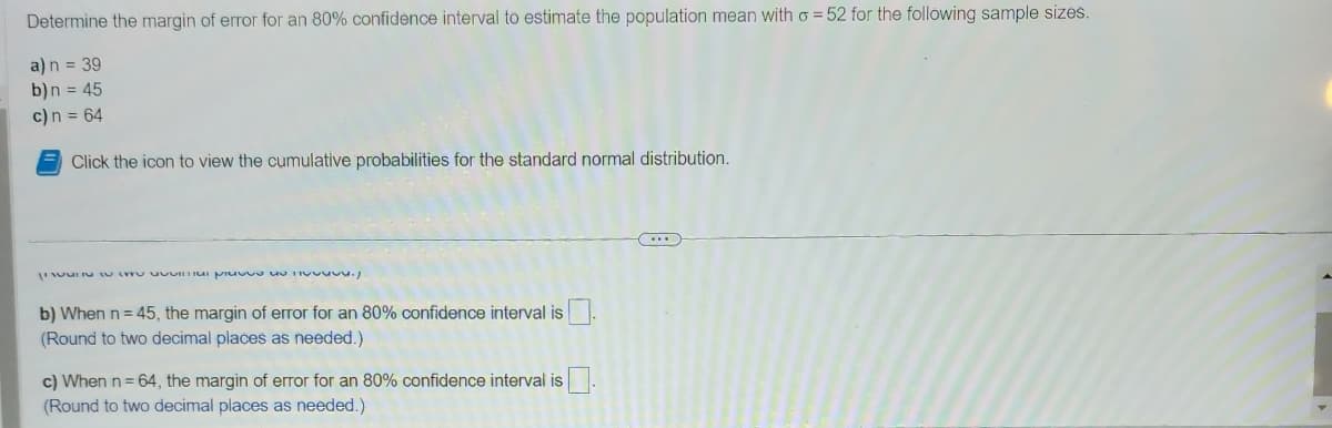 Determine the margin of error for an 80% confidence interval to estimate the population mean with o = 52 for the following sample sizes.
a) n = 39
b) n = 45
c) n = 64
Click the icon to view the cumulative probabilities for the standard normal distribution.
e a pie de
b) When n = 45, the margin of error for an 80% confidence interval is
(Round to two decimal places as needed.)
c) When n = 64, the margin of error for an 80% confidence interval is
(Round to two decimal places as needed.)