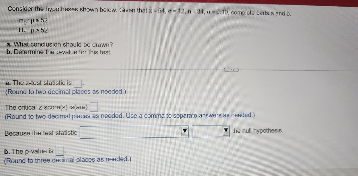 Consider the hypotheses shown below. Given that x =54, o=12, n = 34, a=0.10, complete parts a and b.
Ho: μ≤52
H₁: μ> 52
a. What conclusion should be drawn?
b. Determine the p-value for this test.
a. The z-test statistic is
(Round to two decimal places as needed.)
The critical z-score(s) is(are)
(Round to two decimal places as needed. Use a comma to separate answers as needed.)
Because the test statistic
b. The p-value is
(Round to three decimal places as needed.)
the null hypothesis.