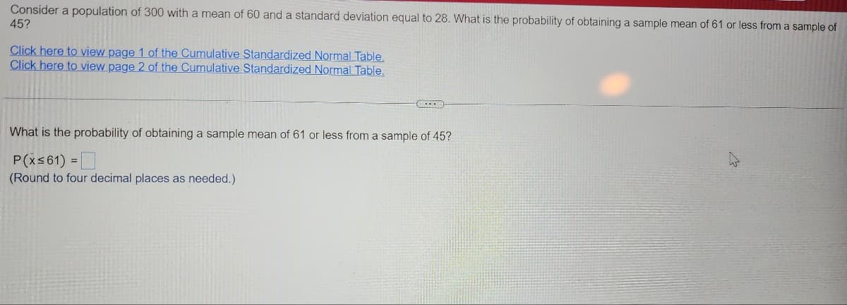 Consider a population of 300 with a mean of 60 and a standard deviation equal to 28. What is the probability of obtaining a sample mean of 61 or less from a sample of
45?
Click here to view page 1 of the Cumulative Standardized Normal Table.
Click here to view page 2 of the Cumulative Standardized Normal Table.
(...
=
What is the probability of obtaining a sample mean of 61 or less from a sample of 45?
P(x≤61)
0
(Round to four decimal places as needed.)