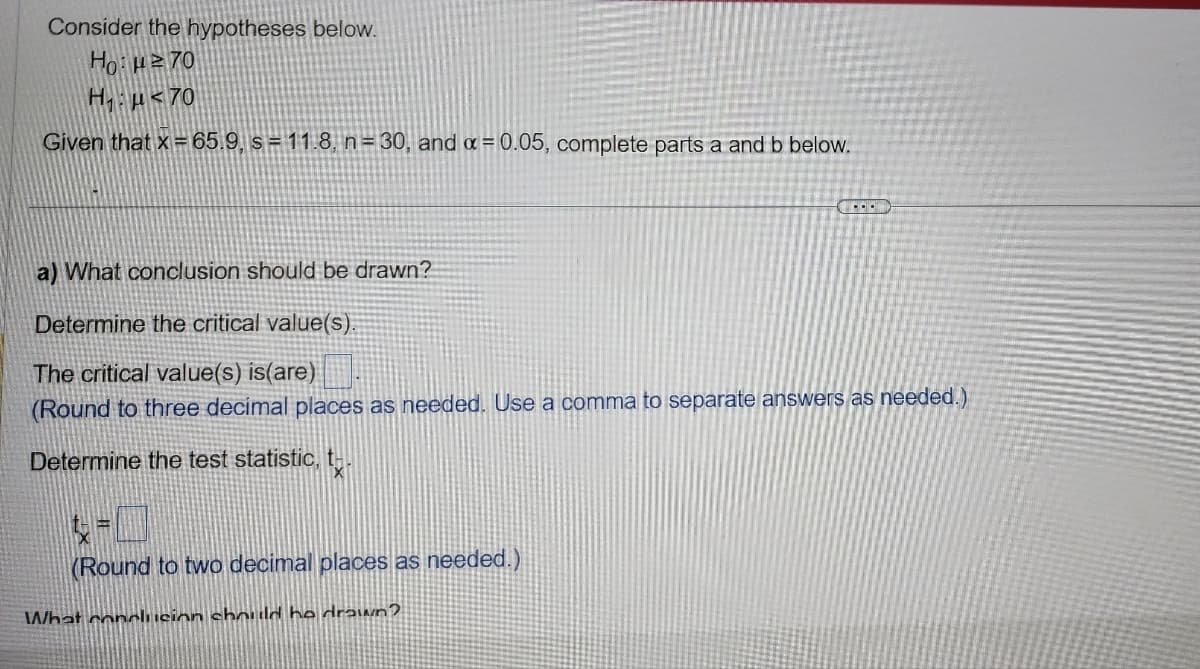 Consider the hypotheses below.
Ho:²70
H₁ μ<70
Given that x = 65.9, s = 11.8, n = 30, and x = 0.05, complete parts a and b below.
a) What conclusion should be drawn?
Determine the critical value(s).
The critical value(s) is(are)
(Round to three decimal places as needed. Use a comma to separate answers as needed.)
Determine the test statistic, t
(Round to two decimal places as needed.)
COND
What conclusion should he drawn?