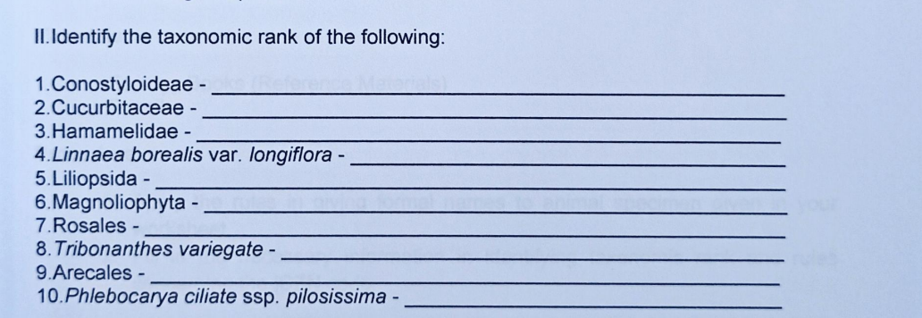 II. Identify the taxonomic rank of the following:
1.Conostyloideae -
2.Cucurbitaceae -
3.Hamamelidae -
4. Linnaea borealis var. longiflora -
5.Liliopsida
6.Magnoliophyta -
7.Rosales -
8. Tribonanthes variegate
9.Arecales -
10.Phlebocarya ciliate ssp. pilosissima -
