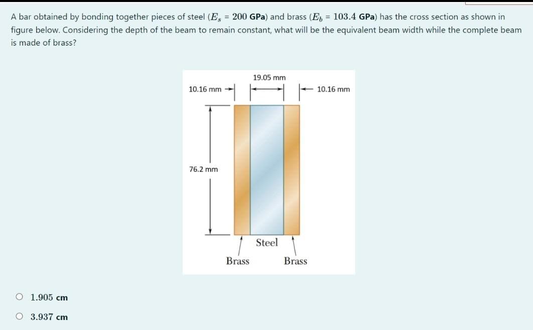 A bar obtained by bonding together pieces of steel (E, = 200 GPa) and brass (E, = 103.4 GPa) has the cross section as shown in
figure below. Considering the depth of the beam to remain constant, what will be the equivalent beam width while the complete beam
is made of brass?
19.05 mm
10.16 mm
10.16 mm
76.2 mm
Steel
Brass
Brass
O 1.905 cm
O 3.937 cm
