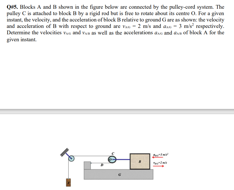 Q#5. Blocks A and B shown in the figure below are connected by the pulley-cord system. The
pulley C is attached to block B by a rigid rod but is free to rotate about its centre O. For a given
instant, the velocity, and the acceleration of block B relative to ground G are as shown: the velocity
and acceleration of B with respect to ground are VAG = 2 m/s and aAG = 3 m/s² respectively.
Determine the velocities VAG and VA/B as well as the accelerations aAG and aAB of block A for the
given instant.
********
G
8G 3 m/s
VAG 2 m/s
