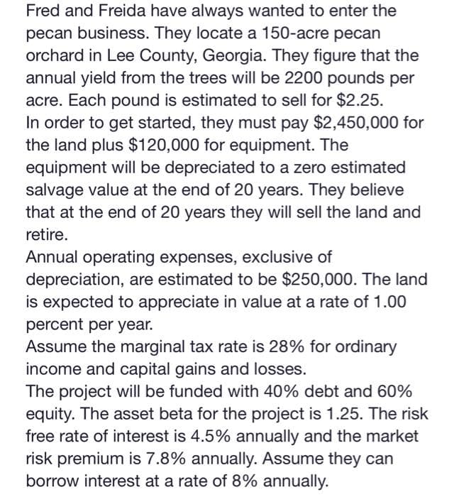 Fred and Freida have always wanted to enter the
pecan business. They locate a 150-acre pecan
orchard in Lee County, Georgia. They figure that the
annual yield from the trees will be 2200 pounds per
acre. Each pound is estimated to sell for $2.25.
In order to get started, they must pay $2,450,000 for
the land plus $120,000 for equipment. The
equipment will be depreciated to a zero estimated
salvage value at the end of 20 years. They believe
that at the end of 20 years they will sell the land and
retire.
Annual operating expenses, exclusive of
depreciation, are estimated to be $250,000. The land
is expected to appreciate in value at a rate of 1.00
percent per year.
Assume the marginal tax rate is 28% for ordinary
income and capital gains and losses.
The project will be funded with 40% debt and 60%
equity. The asset beta for the project is 1.25. The risk
free rate of interest is 4.5% annually and the market
risk premium is 7.8% annually. Assume they can
borrow interest at a rate of 8% annually.