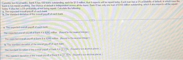 Consider two local banks Bank A has 100 loans outstanding, each for $1.0 million, that it expects will be repaid today. Each loan has a 5% probability of default, in which case the
bank is not repaid anything. The chance of default is independent across all the loans. Bank B has only one loan of $100 million outstanding, which it also expects will be repaid
today It also has a 5% probability of not being repaid Calculate the following
a. The expected overall payoff of each bank
b. The standard deviation of the overall payoff of each bank
a. The expected overall payoff of each bank
The expected overall payoff of Bank A is $95 million (Round to the nearest integer)
The expected overall payoff of Bank B is $95 million (Round to the nearest integer)
b. The standard deviation of the overall payoff of each bank.
The standard deviation of the overall payoff of Bank A is [217% (Round to two decimal places)
The standard deviation of the overall payoff of Bank B is 21.79% (Round to two decimal places)