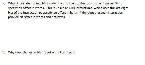 a. When translated to machine code, a branch instruction uses its last twelve bits to
specify an offset in words. This is unlike an LDR instructions, which uses the last eight
bits of the instruction to specify an offset in bytes. Why does a branch instruction
provide an offset in words and not bytes
b. Why does the assembler require the literal pool
