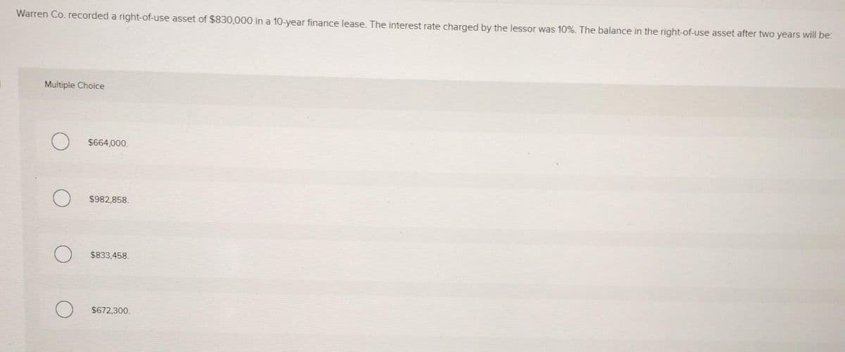 Warren Co. recorded a right-of-use asset of $830,000 in a 10-year finance lease. The interest rate charged by the lessor was 10%. The balance in the right-of-use asset after two years will be:
Multiple Choice
О
$664,000.
$982,858.
$833,458.
$672,300.