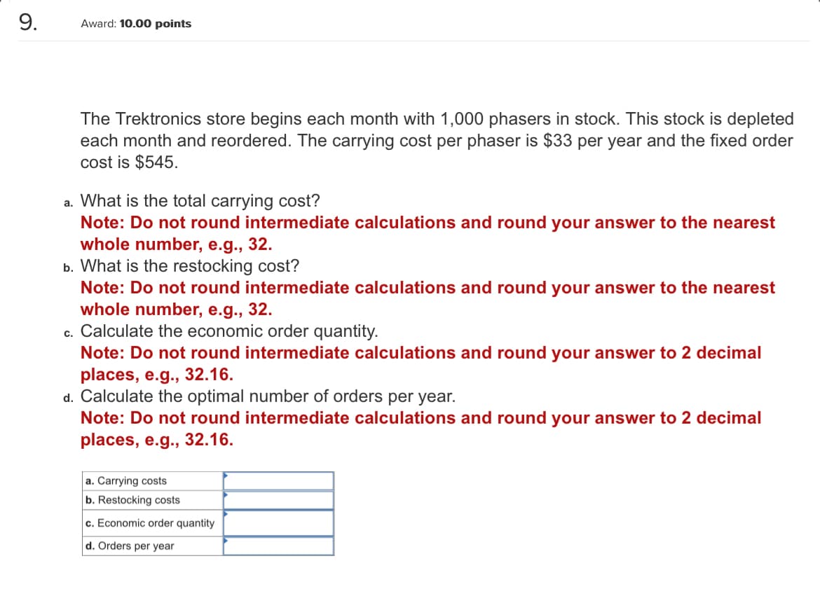 9.
Award: 10.00 points
The Trektronics store begins each month with 1,000 phasers in stock. This stock is depleted
each month and reordered. The carrying cost per phaser is $33 per year and the fixed order
cost is $545.
a. What is the total carrying cost?
Note: Do not round intermediate calculations and round your answer to the nearest
whole number, e.g., 32.
b. What is the restocking cost?
Note: Do not round intermediate calculations and round your answer to the nearest
whole number, e.g., 32.
c. Calculate the economic order quantity.
Note: Do not round intermediate calculations and round your answer to 2 decimal
places, e.g., 32.16.
d. Calculate the optimal number of orders per year.
Note: Do not round intermediate calculations and round your answer to 2 decimal
places, e.g., 32.16.
a. Carrying costs
b. Restocking costs
c. Economic order quantity
d. Orders per year