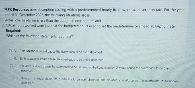 MPX Resources uses absorption costing with a predetermined hourly fixed overhead absorption rate. For the year
ended 31 December 2023, the following situations arose:
1. Actual overheads were less than the budgeted expenditure; and
2. Actual hours worked were less that the budgeted hours used to set the predetermine overhead absorption rate.
Required:
Which of the following statements is correct?
OA. Both situations would cause the overheads to be over-absorbed.
OB. Both situations would cause the overheads to be under-absorbed.
OC. Situation 1 would cause the overheads to be under-absorbed and situation 2 would cause the overheads to be over-
absorbed.
OD. Situation 1 would cause the overheads to be over-absorbed and situation 2 would cause the overheads to be under-
absorbed.