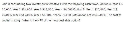 Split is considering two investment alternatives with the following cash flows: Option A: Year 1 $
20,000, Year 2 $21,000, Year 3 $18,500, Year 4 $6,000 Option B: Year 1 $20,000, Year 2 $
25,000, Year 3 $15,000, Year 4 $4,000, Year 5 $1,000 Both options cost $25,000. The cost of
capital is 12%. What is the NPV of the most desirable option?