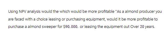 Using NPV analysis would the which would be more profitable "As a almond producer you
are faced with a choice leasing or purchasing equipment, would it be more profitable to
purchase a almond sweeper for $90,000, or leasing the equipment out Over 20 years.