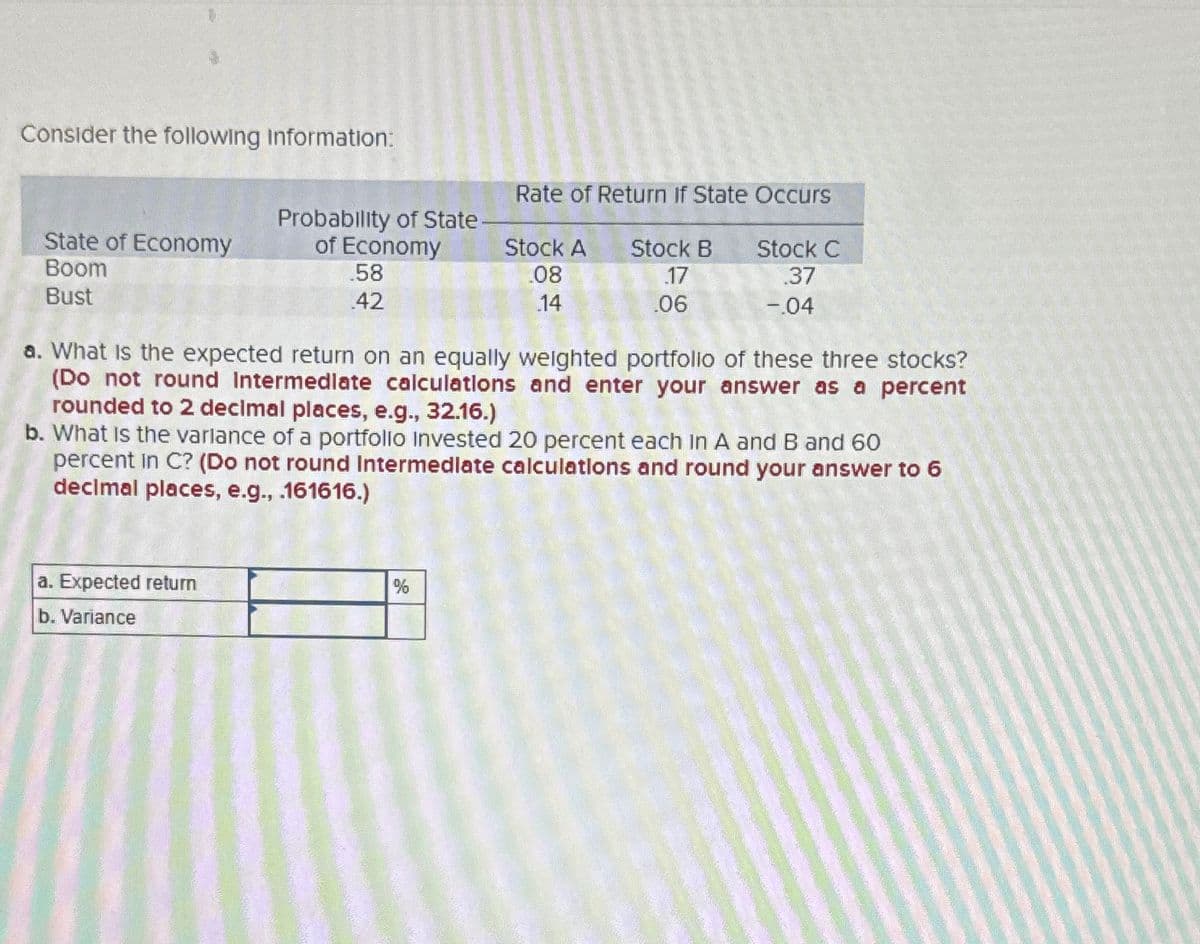 Consider the following Information:
Rate of Return If State Occurs
State of Economy
Probability of State
of Economy
Boom
.58
Stock A
.08
Stock B
.17
Stock C
.37
Bust
.42
14
.06
-.04
a. What is the expected return on an equally weighted portfolio of these three stocks?
(Do not round Intermediate calculations and enter your answer as a percent
rounded to 2 decimal places, e.g., 32.16.)
b. What is the variance of a portfolio Invested 20 percent each in A and B and 60
percent in C? (Do not round Intermediate calculations and round your answer to 6
decimal places, e.g., .161616.)
a. Expected return
b. Variance
%