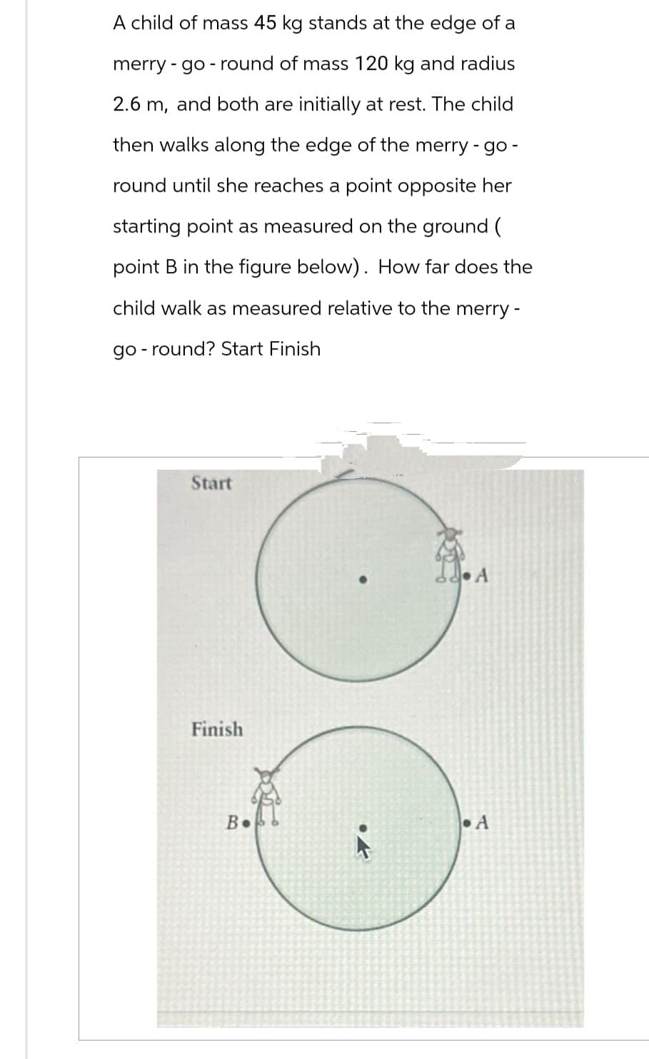 A child of mass 45 kg stands at the edge of a
merry-go-round of mass 120 kg and radius
2.6 m, and both are initially at rest. The child
then walks along the edge of the merry-go-
round until she reaches a point opposite her
starting point as measured on the ground (
point B in the figure below). How far does the
child walk as measured relative to the merry -
go-round? Start Finish
Start
Finish
В.
3.₁
СА