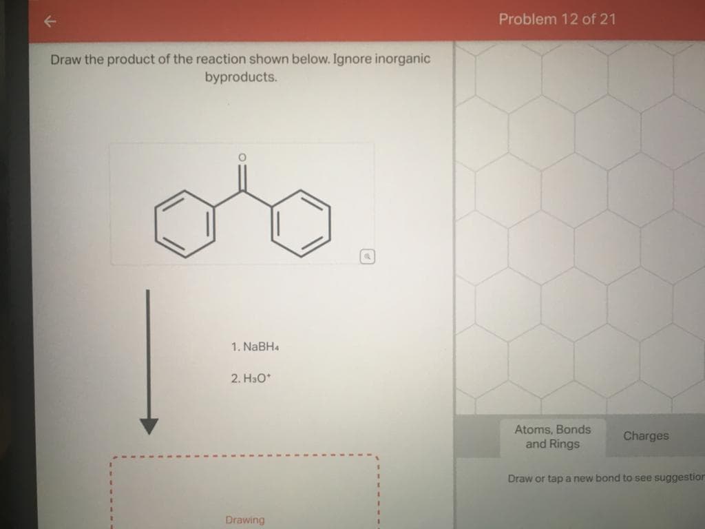 Draw the product of the reaction shown below. Ignore inorganic
byproducts.
1. NaBH4
2. H30*
Drawing
Problem 12 of 21
Atoms, Bonds
and Rings
Charges
Draw or tap a new bond to see suggestion