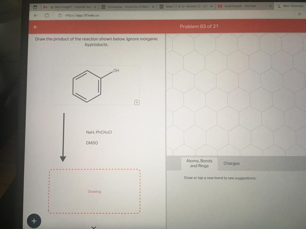 C
+
Hero Forge Surnmer Sale X
https://app.101edu.co
Draw the product of the reaction shown below. Ignore inorganic
byproducts.
Homepage - University of Wate X
NaH, PhCH₂Cl
DMSO
Drawing
OH
APE Week 11 & 12-Module 12-CHI X
Problem 83 of 21
Atoms, Bonds
and Rings
surah baqrah - YouTube
Charges
Draw or tap a new bond to see suggestions.
Aktiv Chemistry
A