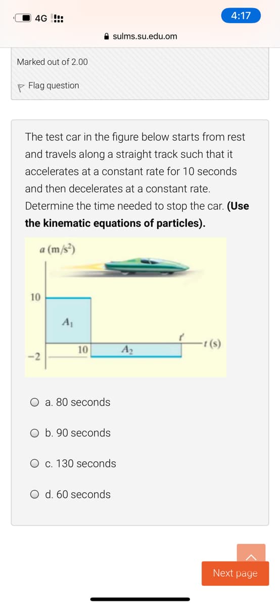 4G !!:
4:17
e sulms.su.edu.om
Marked out of 2.00
P Flag question
The test car in the figure below starts from rest
and travels along a straight track such that it
accelerates at a constant rate for 10 seconds
and then decelerates at a constant rate.
Determine the time needed to stop the car. (Use
the kinematic equations of particles).
a (m/s³)
10
A1
10
A2
-2
O a. 80 seconds
O b. 90 seconds
O c. 130 seconds
O d. 60 seconds
Next page
