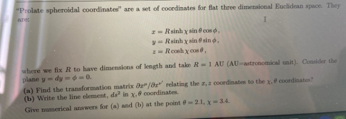 "Prolate spheroidal coordinates" are a set of coordinates for flat three dimensional Euclidean space. They
are:
I = Rsinh x sin 0 cos ,
y = Rsinh x sin 0 sin ø̟,
z = Rcosh x cos 0,
where we fix R to have dimensions of length and take R = 1 AU (AU=astronomical unit). Consider the
plane y = dy = $ = 0.
(a) Find the transformation matrix dr"/az" relating the a, z coordinates to the x, 0 coordinates?
(b) Write the line element, ds in x,0 coordinates.
%3D
Give numerical answers for (a) and (b) at the point 60 = 2.1, x=3.4.
%3D
