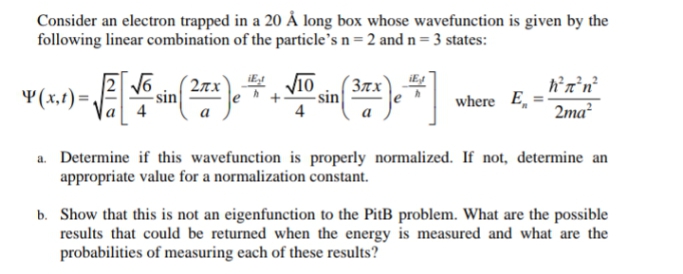 Consider an electron trapped in a 20 Å long box whose wavefunction is given by the
following linear combination of the particle's n = 2 and n = 3 states:
¥(x,t) =,
2nx
- sin
´37x
- sin
4
where E,
2ma²
a
a. Determine if this wavefunction is properly normalized. If not, determine an
appropriate value for a normalization constant.
b. Show that this is not an eigenfunction to the PitB problem. What are the possible
results that could be returned when the energy is measured and what are the
probabilities of measuring each of these results?
