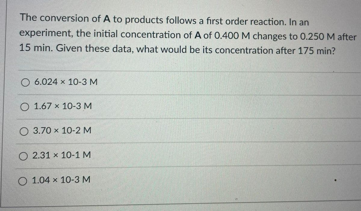 The conversion of A to products follows a first order reaction. In an
experiment, the initial concentration of A of 0.400 M changes to 0.250 M after
15 min. Given these data, what would be its concentration after 175 min?
6.024 x 10-3 M
O 1.67 x 10-3 M
O 3.70 x 10-2 M
O 2.31 x 10-1 M
O 1.04 × 10-3 M
